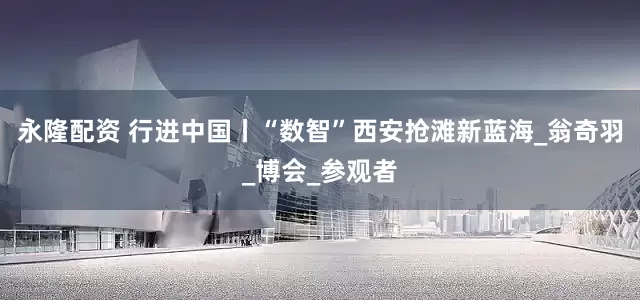 永隆配资 行进中国丨“数智”西安抢滩新蓝海_翁奇羽_博会_参观者