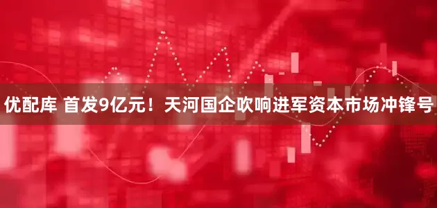 优配库 首发9亿元！天河国企吹响进军资本市场冲锋号