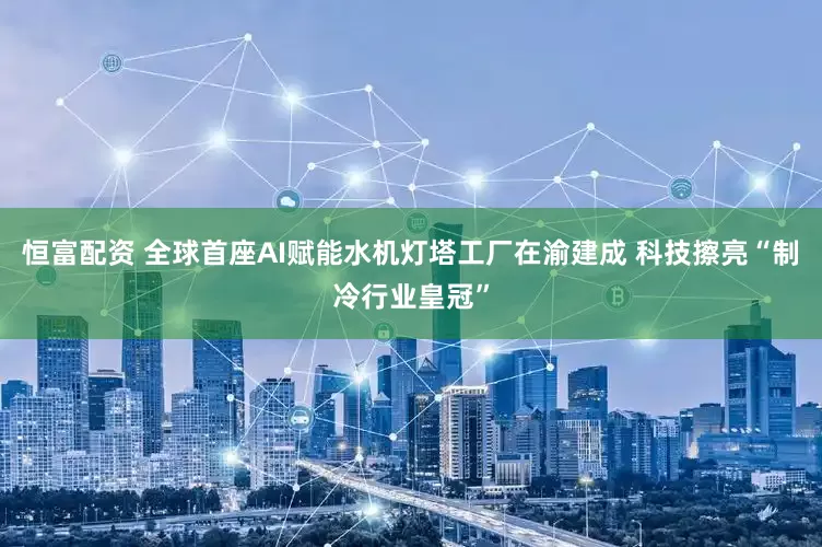恒富配资 全球首座AI赋能水机灯塔工厂在渝建成 科技擦亮“制冷行业皇冠”