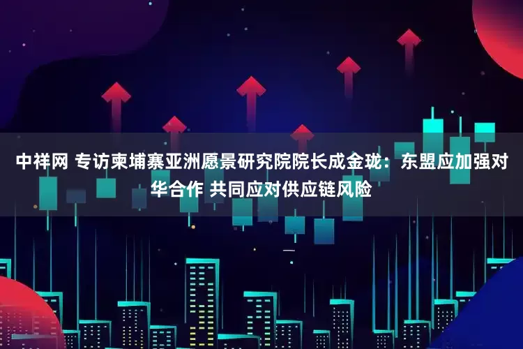 中祥网 专访柬埔寨亚洲愿景研究院院长成金珑：东盟应加强对华合作 共同应对供应链风险