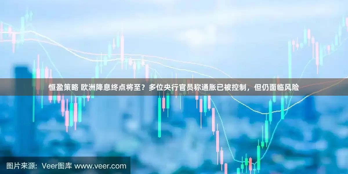 恒盈策略 欧洲降息终点将至？多位央行官员称通胀已被控制，但仍面临风险