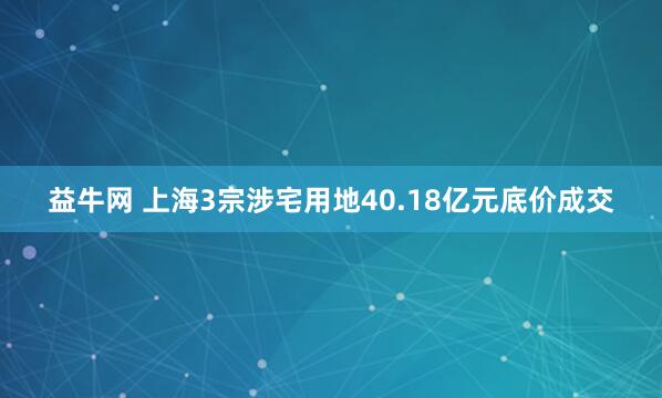 益牛网 上海3宗涉宅用地40.18亿元底价成交