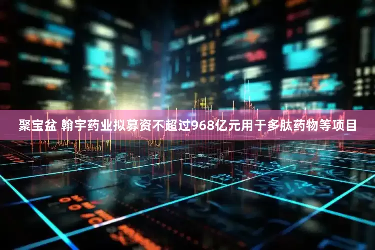 聚宝盆 翰宇药业拟募资不超过968亿元用于多肽药物等项目