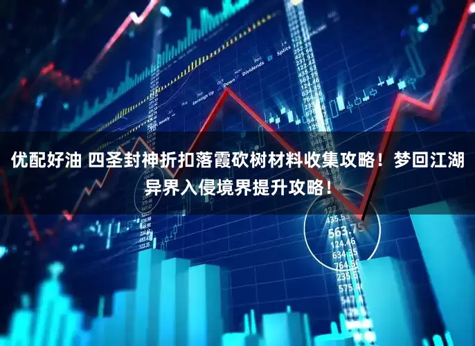 优配好油 四圣封神折扣落霞砍树材料收集攻略！梦回江湖异界入侵境界提升攻略！
