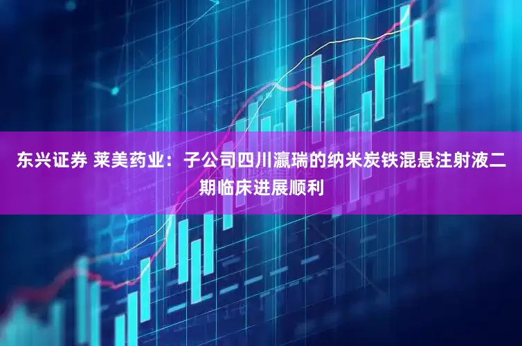 东兴证券 莱美药业：子公司四川瀛瑞的纳米炭铁混悬注射液二期临床进展顺利