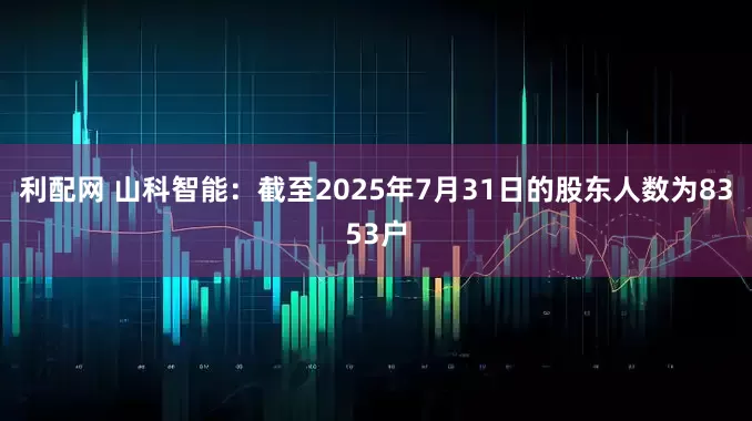 利配网 山科智能：截至2025年7月31日的股东人数为8353户