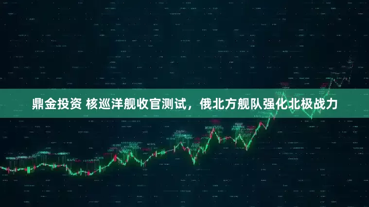 鼎金投资 核巡洋舰收官测试，俄北方舰队强化北极战力